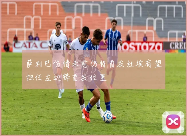 萨利巴伤情未愈仍将首发杜埃有望担任左边锋首发位置