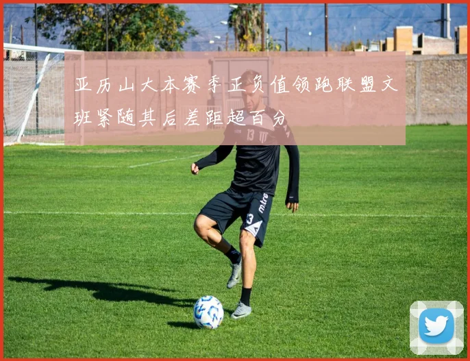 亚历山大本赛季正负值领跑联盟文班紧随其后差距超百分