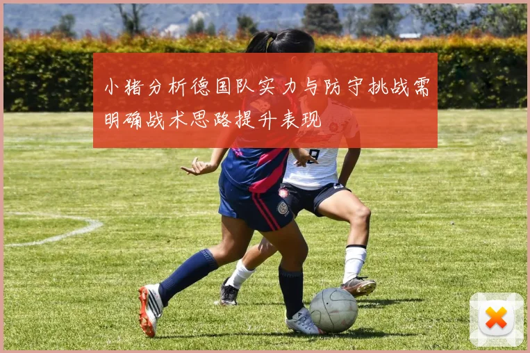 小猪分析德国队实力与防守挑战需明确战术思路提升表现