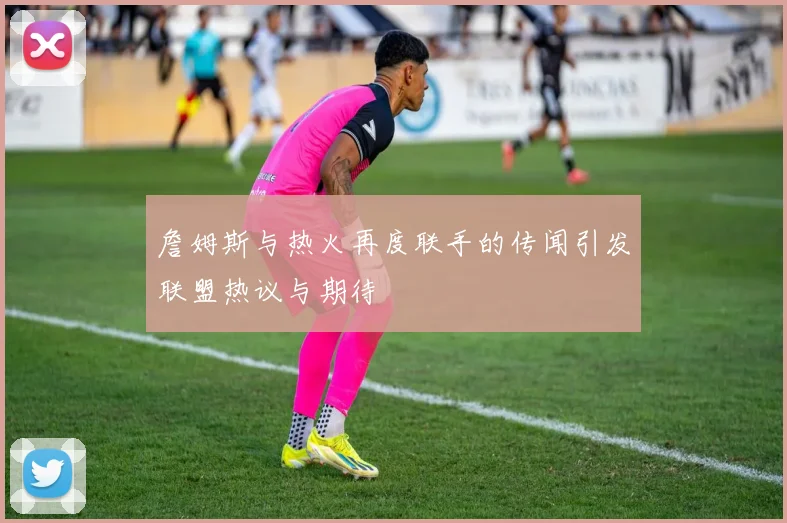 詹姆斯与热火再度联手的传闻引发联盟热议与期待