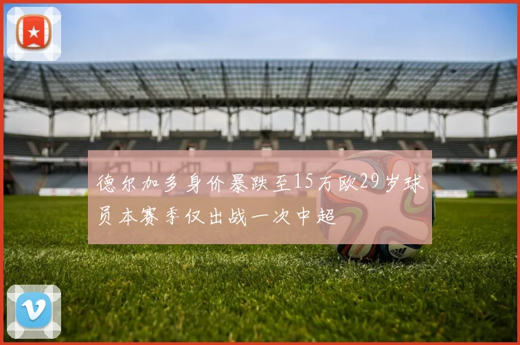 德尔加多身价暴跌至15万欧29岁球员本赛季仅出战一次中超