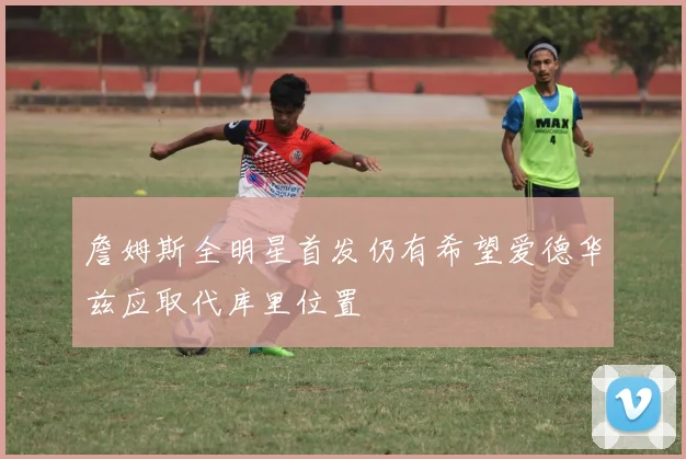 詹姆斯全明星首发仍有希望爱德华兹应取代库里位置
