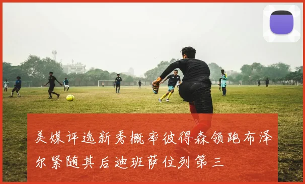 美媒评选新秀概率彼得森领跑布泽尔紧随其后迪班萨位列第三