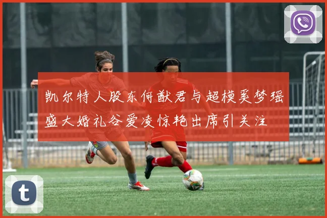 凯尔特人股东何猷君与超模奚梦瑶盛大婚礼谷爱凌惊艳出席引关注