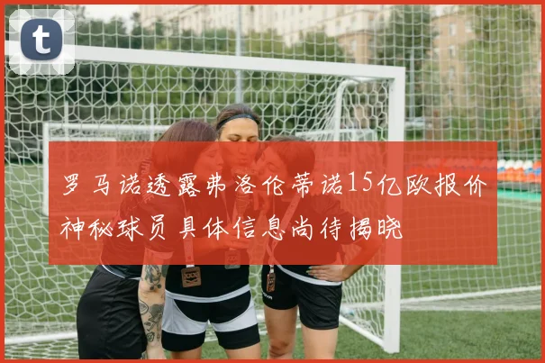 罗马诺透露弗洛伦蒂诺15亿欧报价神秘球员具体信息尚待揭晓