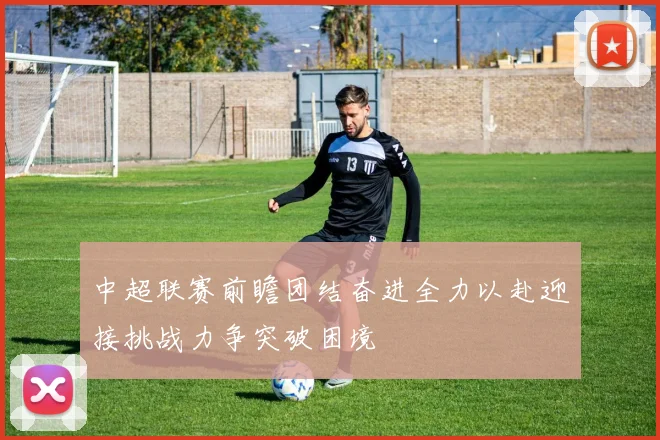 中超联赛前瞻团结奋进全力以赴迎接挑战力争突破困境