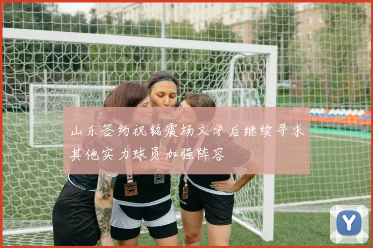 山东签约祝铭震杨文学后继续寻求其他实力球员加强阵容