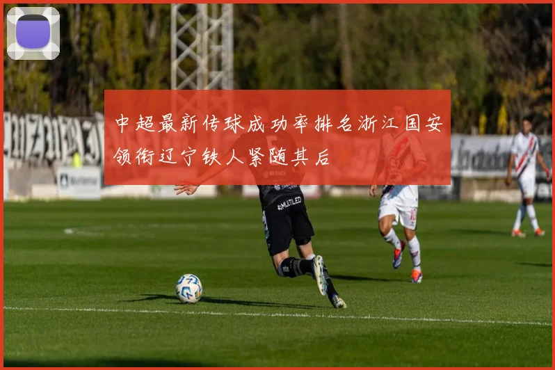 中超最新传球成功率排名浙江国安领衔辽宁铁人紧随其后