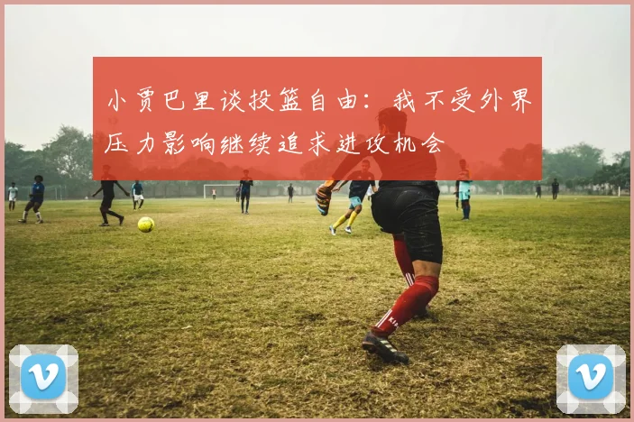 小贾巴里谈投篮自由：我不受外界压力影响继续追求进攻机会
