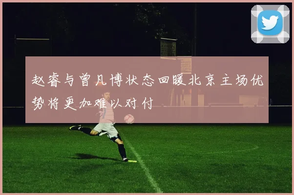 赵睿与曾凡博状态回暖北京主场优势将更加难以对付