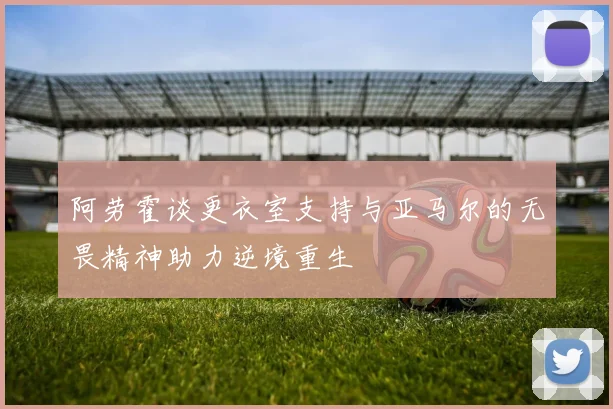 阿劳霍谈更衣室支持与亚马尔的无畏精神助力逆境重生