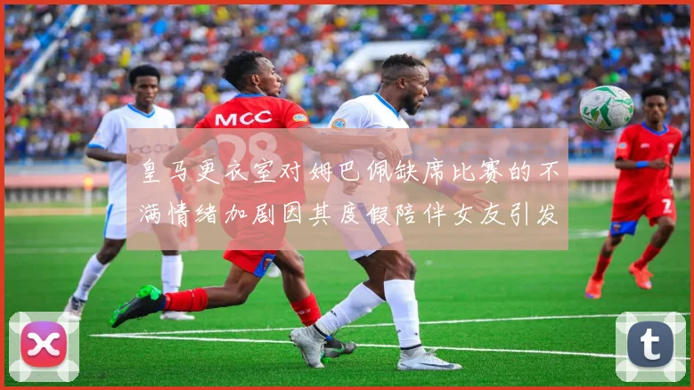 皇马更衣室对姆巴佩缺席比赛的不满情绪加剧因其度假陪伴女友引发争议