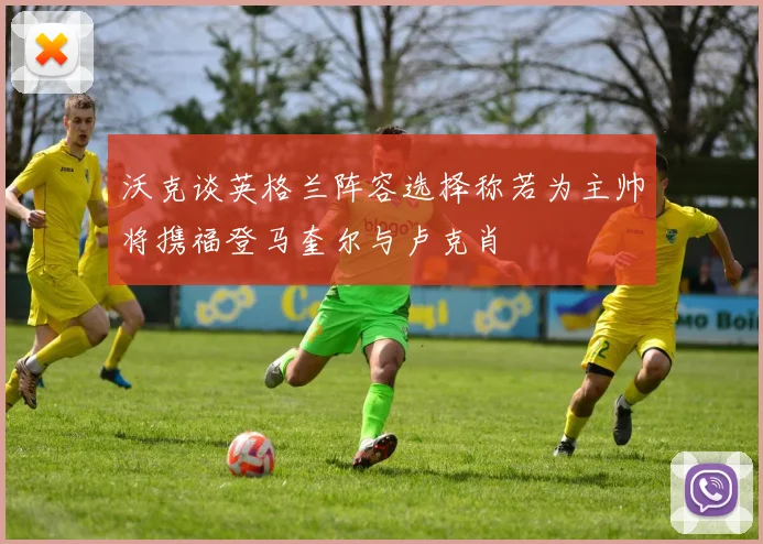 沃克谈英格兰阵容选择称若为主帅将携福登马奎尔与卢克肖