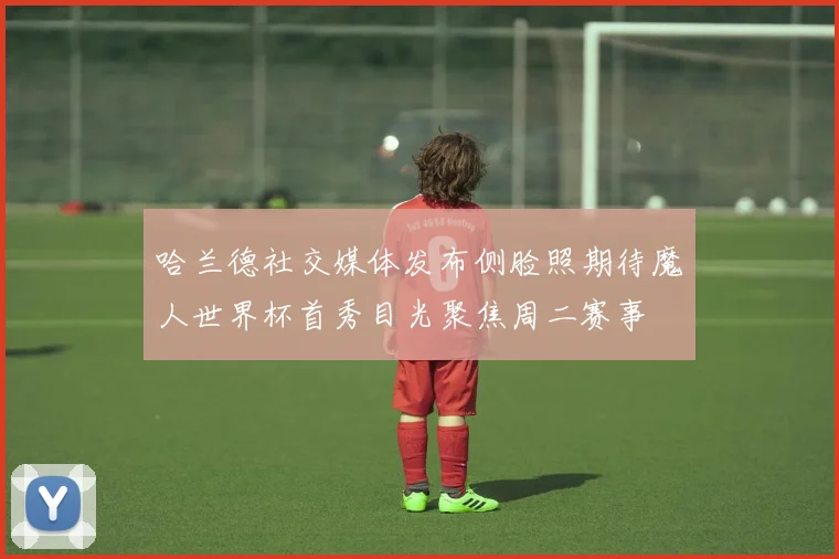 哈兰德社交媒体发布侧脸照期待魔人世界杯首秀目光聚焦周二赛事