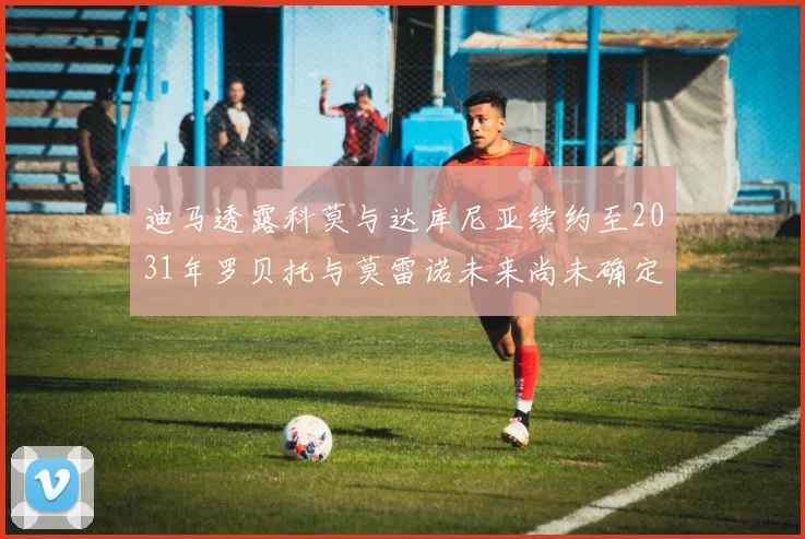迪马透露科莫与达库尼亚续约至2031年罗贝托与莫雷诺未来尚未确定