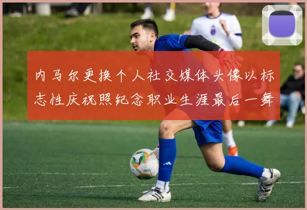 内马尔更换个人社交媒体头像以标志性庆祝照纪念职业生涯最后一舞