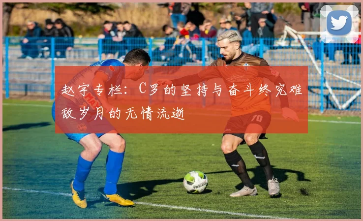 赵宇专栏：C罗的坚持与奋斗终究难敌岁月的无情流逝
