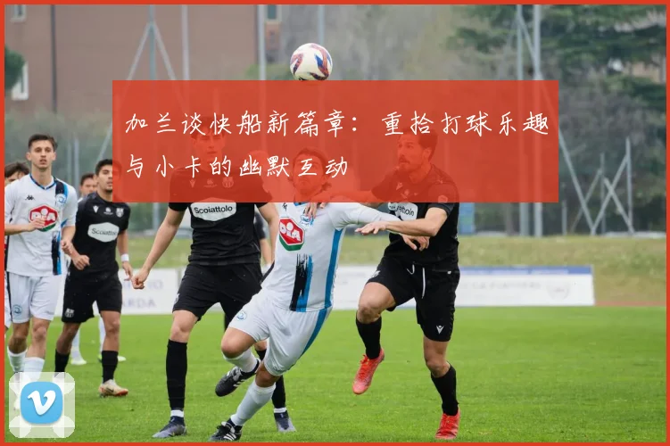 加兰谈快船新篇章：重拾打球乐趣与小卡的幽默互动