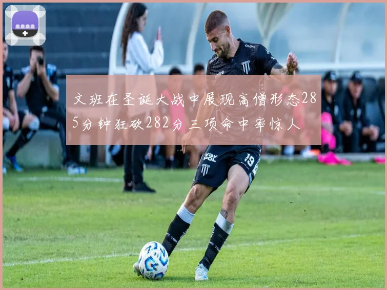 文班在圣诞大战中展现高僧形态285分钟狂砍282分三项命中率惊人