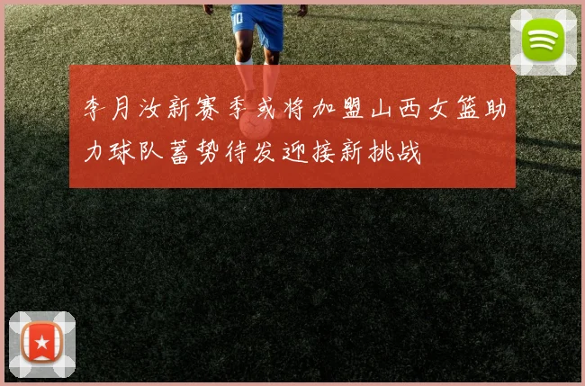 李月汝新赛季或将加盟山西女篮助力球队蓄势待发迎接新挑战