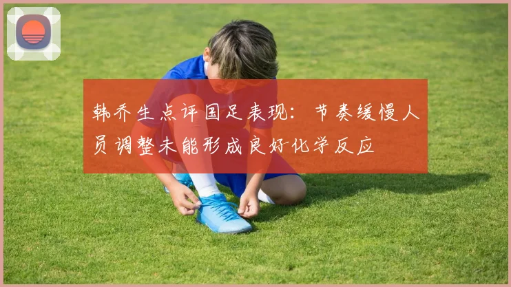 韩乔生点评国足表现：节奏缓慢人员调整未能形成良好化学反应