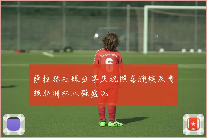 萨拉赫社媒分享庆祝照喜迎埃及晋级非洲杯八强盛况