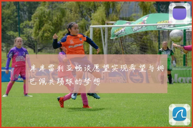 库库雷利亚畅谈愿望实现希望与姆巴佩共踢球的梦想
