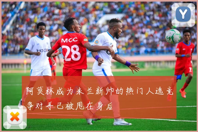 阿莫林成为米兰新帅的热门人选竞争对手已被甩在身后