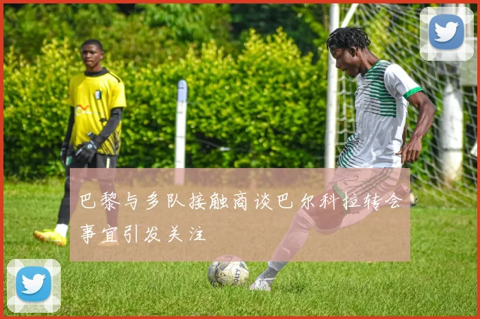 巴黎与多队接触商谈巴尔科拉转会事宜引发关注