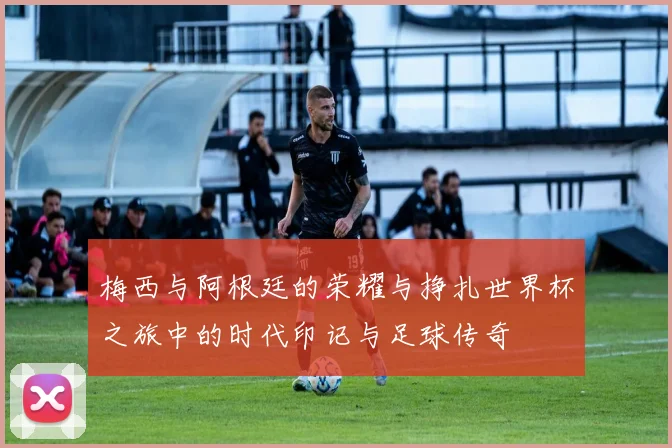 梅西与阿根廷的荣耀与挣扎世界杯之旅中的时代印记与足球传奇